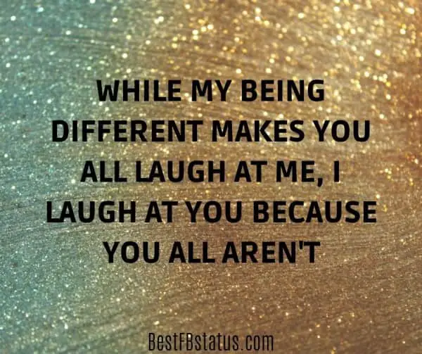 Gold and silver background with the text: "While my being different makes you all laugh at me, I laugh at you because you all aren't."