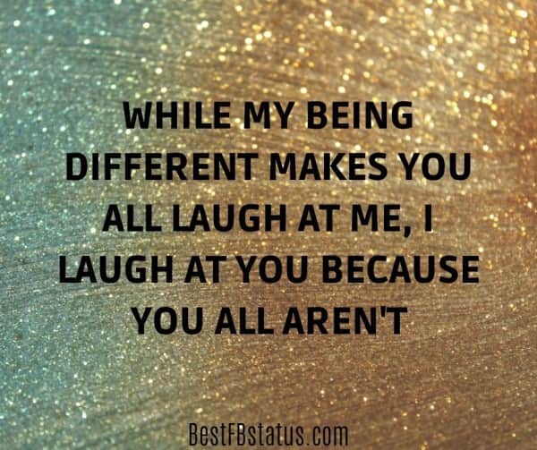 Gold and silver background with the text: "While my being different makes you all laugh at me, I laugh at you because you all aren't."